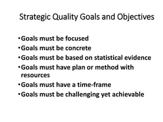 Strategic Quality Goals and Objectives
•Goals must be focused
•Goals must be concrete
•Goals must be based on statistical evidence
•Goals must have plan or method with
resources
•Goals must have a time-frame
•Goals must be challenging yet achievable
 