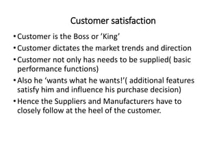 Customer satisfaction
•Customer is the Boss or ’King’
•Customer dictates the market trends and direction
•Customer not only has needs to be supplied( basic
performance functions)
•Also he ‘wants what he wants!’( additional features
satisfy him and influence his purchase decision)
•Hence the Suppliers and Manufacturers have to
closely follow at the heel of the customer.
 