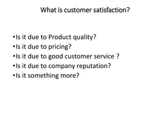 What is customer satisfaction?
•Is it due to Product quality?
•Is it due to pricing?
•Is it due to good customer service ?
•Is it due to company reputation?
•Is it something more?
 