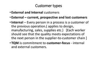 Customer types
•External and Internal customers
•External – current, prospective and lost customers
•Internal – Every person in a process is a customer of
the previous operation.( applies to design,
manufacturing, sales, supplies etc.) [Each worker
should see that the quality meets expectations of
the next person in the supplier-to-customer chain ]
•TQM is commitment to customer-focus - internal
and external customers.
 