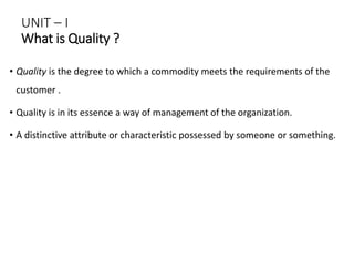 UNIT – I
What is Quality ?
• Quality is the degree to which a commodity meets the requirements of the
customer .
• Quality is in its essence a way of management of the organization.
• A distinctive attribute or characteristic possessed by someone or something.
 