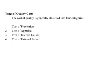 Types of Quality Costs
The cost of quality is generally classified into four categories
1. Cost of Prevention
2. Cost of Appraisal
3. Cost of Internal Failure
4. Cost of External Failure
 
