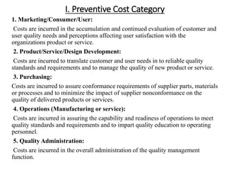 I. Preventive Cost Category
1. Marketing/Consumer/User:
Costs are incurred in the accumulation and continued evaluation of customer and
user quality needs and perceptions affecting user satisfaction with the
organizations product or service.
2. Product/Service/Design Development:
Costs are incurred to translate customer and user needs in to reliable quality
standards and requirements and to manage the quality of new product or service.
3. Purchasing:
Costs are incurred to assure conformance requirements of supplier parts, materials
or processes and to minimize the impact of supplier nonconformance on the
quality of delivered products or services.
4. Operations (Manufacturing or service):
Costs are incurred in assuring the capability and readiness of operations to meet
quality standards and requirements and to impart quality education to operating
personnel.
5. Quality Administration:
Costs are incurred in the overall administration of the quality management
function.
 