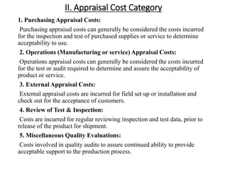 II. Appraisal Cost Category
1. Purchasing Appraisal Costs:
Purchasing appraisal costs can generally be considered the costs incurred
for the inspection and test of purchased supplies or service to determine
acceptability to use.
2. Operations (Manufacturing or service) Appraisal Costs:
Operations appraisal costs can generally be considered the costs incurred
for the test or audit required to determine and assure the acceptability of
product or service.
3. External Appraisal Costs:
External appraisal costs are incurred for field set up or installation and
check out for the acceptance of customers.
4. Review of Test & Inspection:
Costs are incurred for regular reviewing inspection and test data, prior to
release of the product for shipment.
5. Miscellaneous Quality Evaluations:
Costs involved in quality audits to assure continued ability to provide
acceptable support to the production process.
 