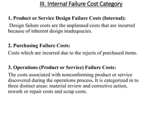 III. Internal Failure Cost Category
1. Product or Service Design Failure Costs (Internal):
Design failure costs are the unplanned costs that are incurred
because of inherent design inadequacies.
2. Purchasing Failure Costs:
Costs which are incurred due to the rejects of purchased items.
3. Operations (Product or Service) Failure Costs:
The costs associated with nonconforming product or service
discovered during the operations process. It is categorized in to
three distinct areas: material review and corrective action,
rework or repair costs and scrap costs.
 