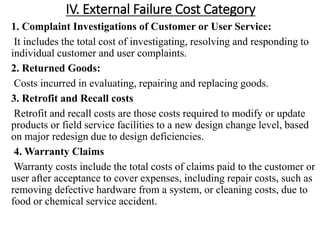 IV. External Failure Cost Category
1. Complaint Investigations of Customer or User Service:
It includes the total cost of investigating, resolving and responding to
individual customer and user complaints.
2. Returned Goods:
Costs incurred in evaluating, repairing and replacing goods.
3. Retrofit and Recall costs
Retrofit and recall costs are those costs required to modify or update
products or field service facilities to a new design change level, based
on major redesign due to design deficiencies.
4. Warranty Claims
Warranty costs include the total costs of claims paid to the customer or
user after acceptance to cover expenses, including repair costs, such as
removing defective hardware from a system, or cleaning costs, due to
food or chemical service accident.
 
