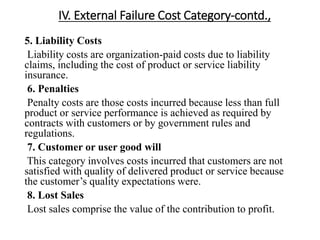 IV. External Failure Cost Category-contd.,
5. Liability Costs
Liability costs are organization-paid costs due to liability
claims, including the cost of product or service liability
insurance.
6. Penalties
Penalty costs are those costs incurred because less than full
product or service performance is achieved as required by
contracts with customers or by government rules and
regulations.
7. Customer or user good will
This category involves costs incurred that customers are not
satisfied with quality of delivered product or service because
the customer’s quality expectations were.
8. Lost Sales
Lost sales comprise the value of the contribution to profit.
 