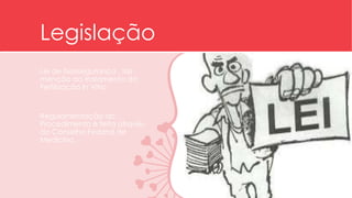Legislação 
Lei de biossegurança , faz 
menção ao tratamento da 
Fertilização In Vitro. 
Regulamentação do 
Procedimento é feita através 
do Conselho Federal de 
Medicina. 
 