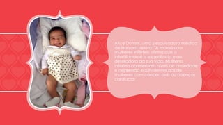 Alice Domar, uma pesquisadora médica 
de Harvard, relata: "A maioria das 
mulheres inférteis afirma que a 
infertilidade é a experiência mais 
desoladora da sua vida. Mulheres 
inférteis apresentam níveis de ansiedade 
e depressão equivalentes aos de 
mulheres com câncer, aids ou doenças 
cardíacas". 
 