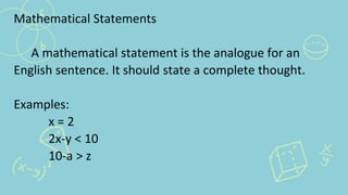 Mathematical Statements
A mathematical statement is the analogue for an
English sentence. It should state a complete thought.
Examples:
x = 2
2x-y < 10
10-a > z
 