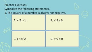 Practice Exercises
Symbolize the following statements.
1. The square of a number is always nonnegative.
A. x^2 > 1 B. x^2 ≥ 0
C. 1 < x^2 D. x^2 = 0
 
