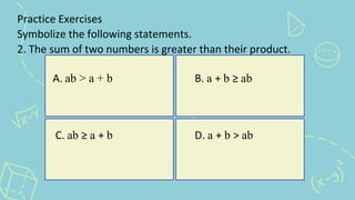 Practice Exercises
Symbolize the following statements.
2. The sum of two numbers is greater than their product.
A. ab > a + b B. a + b ≥ ab
C. ab ≥ a + b D. a + b > ab
 