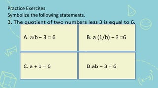 Practice Exercises
Symbolize the following statements.
3. The quotient of two numbers less 3 is equal to 6.
A. a/b − 3 = 6 B. a (1/b) − 3 =6
C. a + b = 6 D.ab − 3 = 6
 