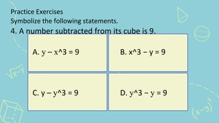 Practice Exercises
Symbolize the following statements.
4. A number subtracted from its cube is 9.
A. y – x^3 = 9 B. x^3 − y = 9
C. y – y^3 = 9 D. y^3 − y = 9
 