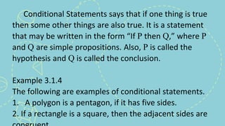 Conditional Statements says that if one thing is true
then some other things are also true. It is a statement
that may be written in the form “If P then Q,” where P
and Q are simple propositions. Also, P is called the
hypothesis and Q is called the conclusion.
Example 3.1.4
The following are examples of conditional statements.
1. A polygon is a pentagon, if it has five sides.
2. If a rectangle is a square, then the adjacent sides are
 
