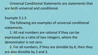 Universal Conditional Statements are statements that
are both universal and conditional.
Example 3.1.5
The following are examples of universal conditional
statements.
1. All real numbers are rational if they can be
expressed as a ratio of two integers, where the
denominator is not zero.
2. For all numbers, if they are divisible by 6, then they
are also divisible by 2 and 3.
 