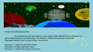 Imagine the following scenario.
You traveled through deep space to visit a planet called Sipnarys where everyone is a
genius Mathematician, the Sypnayans. You entered a coffee shop and you noticed two
Sypnayans talking. Here is a part of their conversation:
Sypnayan 1: Hagoudu estei freiou deimu
Sypnayan 2: Eyiedu estoureich salou
Sypnayan 1: Hyetie meich karhou shou leiou
 