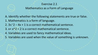 Exercise 2.1
Mathematics as a Form of Language
A. Identify whether the following statements are true or false.
1. Mathematics is a form of language.
2. 3x^2 − 4x + 1 is a correct mathematical sentence.
3. x+ x^2 = 2 is a correct mathematical sentence.
4. Variables are used to fancy mathematical ideas.
5. Variables are used when the value of something is unknown.
 