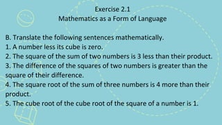 Exercise 2.1
Mathematics as a Form of Language
B. Translate the following sentences mathematically.
1. A number less its cube is zero.
2. The square of the sum of two numbers is 3 less than their product.
3. The difference of the squares of two numbers is greater than the
square of their difference.
4. The square root of the sum of three numbers is 4 more than their
product.
5. The cube root of the cube root of the square of a number is 1.
 