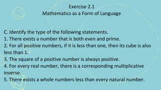 Exercise 2.1
Mathematics as a Form of Language
C. Identify the type of the following statements.
1. There exists a number that is both even and prime.
2. For all positive numbers, if it is less than one, then its cube is also
less than 1.
3. The square of a positive number is always positive.
4. For every real number, there is a corresponding multiplicative
inverse.
5. There exists a whole numbers less than every natural number.
 