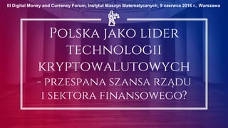 Polska jako lider
technologii
kryptowalutowych
- przespana szansa rządu
i sektora finansowego?
III Digital Money and Currency Forum, Instytut Maszyn Matematycznych, 9 czerwca 2016 r., Warszawa
 