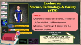 ALVIN M. MAHAWAN, LPT. MAEd.
COS Instructor, College of Engineering
DEBESMSCAT
Cabitan, Mandaon, Masbate
A&J Science Tech
A&J Science Tech
A&J Science Tech
Topics:
General Concepts and Science, Technology,
& Society Historical Developments
Science, Technology, & Society and the
Human Condition
Lecture on
Science, Technology, & Society
(STS)
October 26, 2020
9:00 AM
 
