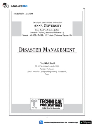 (i)
SUBJECT CODE : GE8071
Disaster Management
PUBLICATIONS
TECHNICAL
An Up-Thrust for Knowledge
®
SINCE 1993
®
B.E. M.Tech (Mechanical - PLM)
Assistant Professor,
JSPM's Imperial College of Engineering & Research,
Pune.
Shaikh Ubaid
Anna University
Strictly as per Revised Syllabus of
Choice Based Credit System (CBCS)
Semester - VII (CSE / IT / EEE / ECE / Mech) (Professional Elective - III)
Semester - V (Civil) (Professional Elective - I)
 