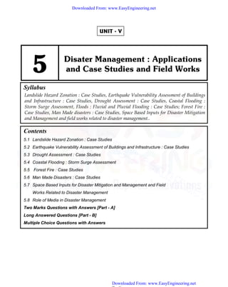 (5 - 1)
UNIT - V
5 Disater Management : Applications
and Case Studies and Field Works
Syllabus
Landslide Hazard Zonation : Case Studies, Earthquake Vulnerability Assessment of Buildings
and Infrastructure : Case Studies, Drought Assessment : Case Studies, Coastal Flooding :
Storm Surge Assessment, Floods : Fluvial and Pluvial Flooding : Case Studies; Forest Fire :
Case Studies, Man Made disasters : Case Studies, Space Based Inputs for Disaster Mitigation
and Management and field works related to disaster management..
Contents
5.1 Landslide Hazard Zonation : Case Studies
5.2 Earthquake Vulnerability Assessment of Buildings and Infrastructure : Case Studies
5.3 Drought Assessment : Case Studies
5.4 Coastal Flooding : Storm Surge Assessment
5.5 Forest Fire : Case Studies
5.6 Man Made Disasters : Case Studies
5.7 Space Based Inputs for Disaster Mitigation and Management and Field
Works Related to Disaster Management
5.8 Role of Media in Disaster Management
Two Marks Questions with Answers [Part - A]
Long Answered Questions [Part - B]
Multiple Choice Questions with Answers
Downloaded From: www.EasyEngineering.net
Downloaded From: www.EasyEngineering.net
www.EasyEngineering.net
 