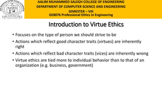 Introduction to Virtue Ethics
• Focuses on the type of person we should strive to be
• Actions which reflect good character traits (virtues) are inherently
right
• Actions which reflect bad character traits (vices) are inherently wrong
• Virtue ethics are tied more to individual behavior than to that of an
organization (e.g. business, government)
AALIM MUHAMMED SALEGH COLLEGE OF ENGINEERING
DEPARTMENT OF COMPUTER SCIENCE AND ENGINEERING
SEMESTER – VIII
GE8076 Professional Ethics in Engineering
 