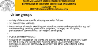 virtue groups
• variety of the more specific virtues grouped as follows:
• SELF DIRECTION VIRTUES:
• Fundamental virtues in exercising our moral autonomy and responsibility. e.g. self
understanding, humility, good moral judgment, courage, self discipline,
perseverance, commitments, self-respect and dignity
•
• PUBLIC SPIRITED VIRTUES:
• Focusing on the good of the clients and public affected by the engineers‟ work
by. not directly and intentionally harming others i.e. „nonmaleficence‟.
Benificence, sense of community, generosity are other virtues falling in this
category.
AALIM MUHAMMED SALEGH COLLEGE OF ENGINEERING
DEPARTMENT OF COMPUTER SCIENCE AND ENGINEERING
SEMESTER – VIII
GE8076 Professional Ethics in Engineering
 