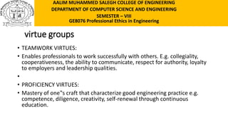 virtue groups
• TEAMWORK VIRTUES:
• Enables professionals to work successfully with others. E.g. collegiality,
cooperativeness, the ability to communicate, respect for authority, loyalty
to employers and leadership qualities.
•
• PROFICIENCY VIRTUES:
• Mastery of one‟s craft that characterize good engineering practice e.g.
competence, diligence, creativity, self-renewal through continuous
education.
AALIM MUHAMMED SALEGH COLLEGE OF ENGINEERING
DEPARTMENT OF COMPUTER SCIENCE AND ENGINEERING
SEMESTER – VIII
GE8076 Professional Ethics in Engineering
 
