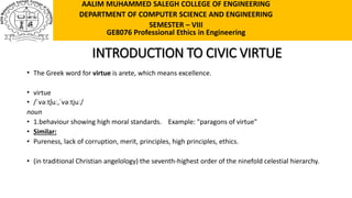 INTRODUCTION TO CIVIC VIRTUE
• The Greek word for virtue is arete, which means excellence.
• virtue
• /ˈvəːtʃuː,ˈvəːtjuː/
noun
• 1.behaviour showing high moral standards. Example: "paragons of virtue"
• Similar:
• Pureness, lack of corruption, merit, principles, high principles, ethics.
• (in traditional Christian angelology) the seventh-highest order of the ninefold celestial hierarchy.
AALIM MUHAMMED SALEGH COLLEGE OF ENGINEERING
DEPARTMENT OF COMPUTER SCIENCE AND ENGINEERING
SEMESTER – VIII
GE8076 Professional Ethics in Engineering
 