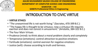 INTRODUCTION TO CIVIC VIRTUE
• VIRTUE ETHICS
• “The unexamined life is not worth living.” (Socrates, 470-399 B.C.)
• “The happy life is thought to be virtuous; now a virtuous life requires
exertion and does not consist in amusement.” (Aristotle, 384-322 B.C.)
• The Four Main Virtues
• Prudence (mind): to think about a moral problem clearly and completely
• Temperance (emotions): control attraction to positive emotions
• Fortitude (emotions): control aversion for negative emotions
• Justice (will): choose according to truth and fairness.
AALIM MUHAMMED SALEGH COLLEGE OF ENGINEERING
DEPARTMENT OF COMPUTER SCIENCE AND ENGINEERING
SEMESTER – VIII
GE8076 Professional Ethics in Engineering
 