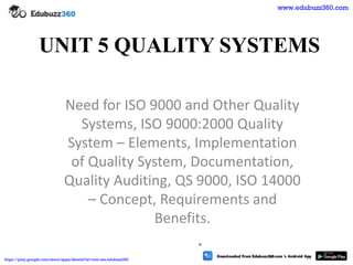 UNIT 5 QUALITY SYSTEMS
Need for ISO 9000 and Other Quality
Systems, ISO 9000:2000 Quality
System – Elements, Implementation
of Quality System, Documentation,
Quality Auditing, QS 9000, ISO 14000
– Concept, Requirements and
Benefits.
.
www.edubuzz360.com
https://play.google.com/store/apps/details?id=com.sss.edubuzz360
 