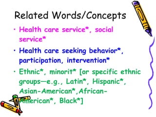 Related Words/Concepts Health care service*, social service* Health care seeking behavior*, participation, intervention*  Ethnic*, minorit* [or specific ethnic groups—e.g., Latin*, Hispanic*, Asian-American*,African-American*, Black*]  