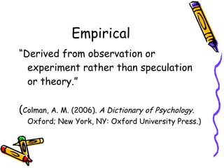Empirical “ Derived from observation or experiment rather than speculation or theory.”  ( Colman, A. M. (2006).  A Dictionary of Psychology . Oxford; New York, NY: Oxford University Press.) 