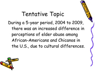 Tentative Topic During a 5-year period, 2004 to 2009, there was an increased difference in perceptions of elder abuse among African-Americans and Chicanos in the U.S., due to cultural differences. 