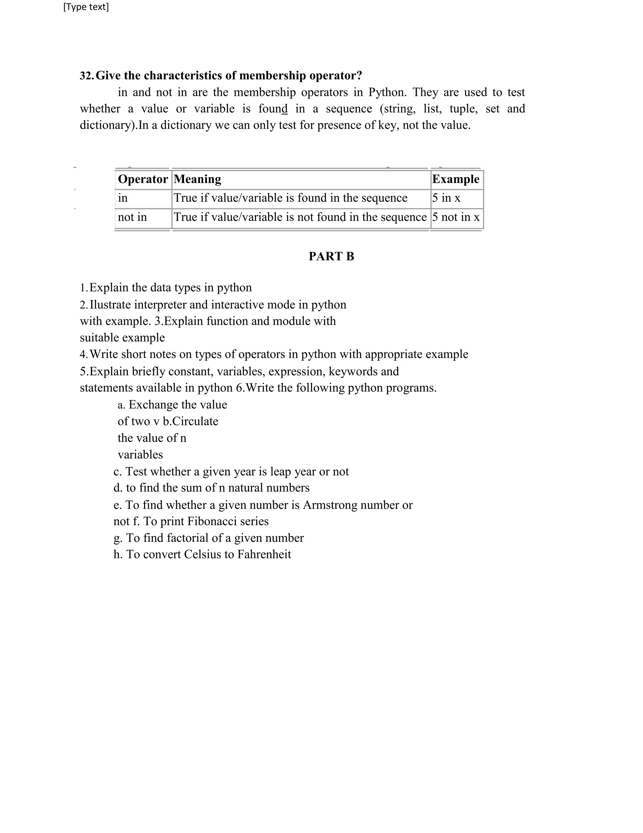 [Type text]
32.Give the characteristics of membership operator?
in and not in are the membership operators in Python. They are used to test
whether a value or variable is found in a sequence (string, list, tuple, set and
dictionary).In a dictionary we can only test for presence of key, not the value.
Operator Meaning Example
in True if value/variable is found in the sequence 5 in x
not in True if value/variable is not found in the sequence 5 not in x
PART B
1.Explain the data types in python
2.Ilustrate interpreter and interactive mode in python
with example. 3.Explain function and module with
suitable example
4.Write short notes on types of operators in python with appropriate example
5.Explain briefly constant, variables, expression, keywords and
statements available in python 6.Write the following python programs.
a. Exchange the value
of two v b.Circulate
the value of n
variables
c. Test whether a given year is leap year or not
d. to find the sum of n natural numbers
e. To find whether a given number is Armstrong number or
not f. To print Fibonacci series
g. To find factorial of a given number
h. To convert Celsius to Fahrenheit
 