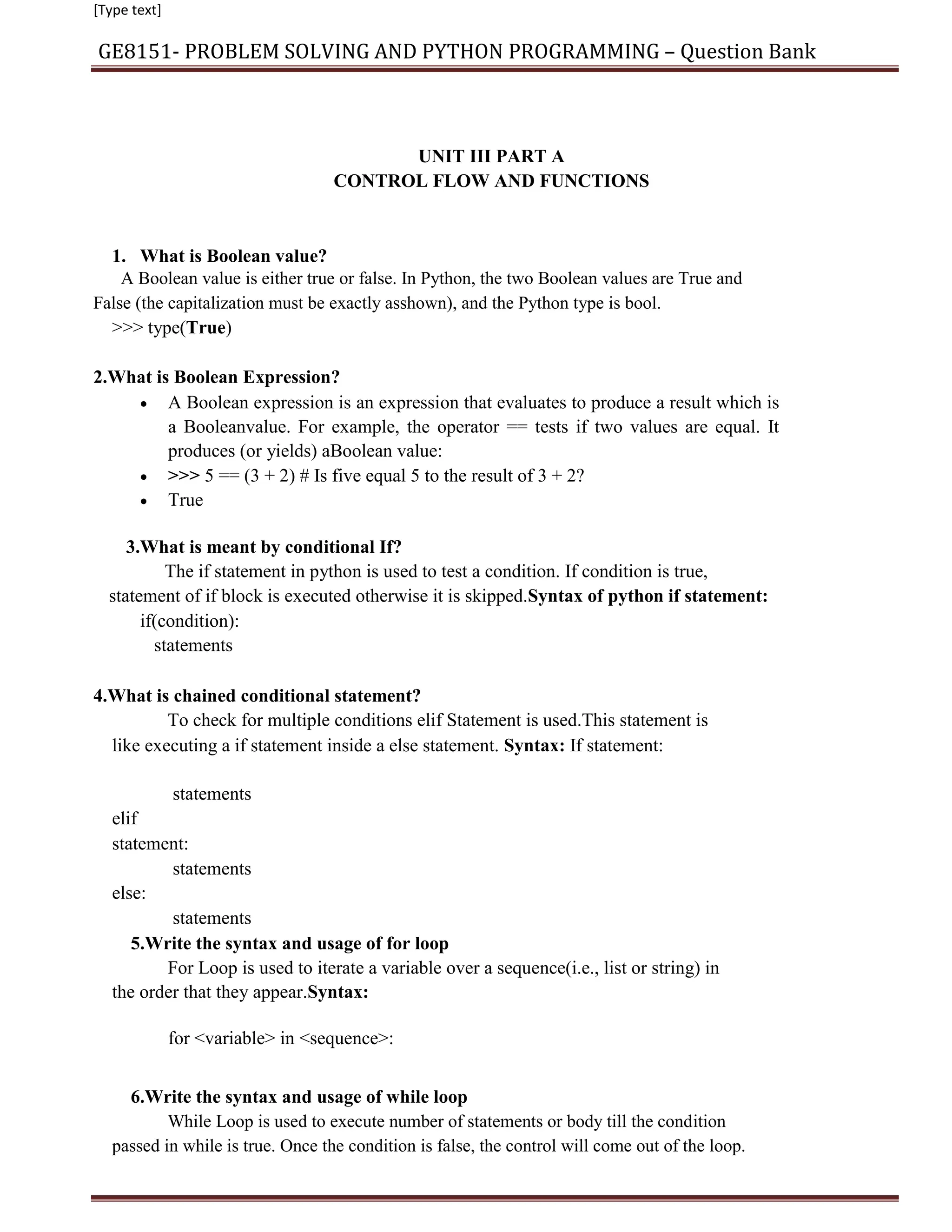 [Type text]
GE8151- PROBLEM SOLVING AND PYTHON PROGRAMMING – Question Bank
UNIT III PART A
CONTROL FLOW AND FUNCTIONS
1. What is Boolean value?
A Boolean value is either true or false. In Python, the two Boolean values are True and
False (the capitalization must be exactly asshown), and the Python type is bool.
>>> type(True)
2.What is Boolean Expression?
 A Boolean expression is an expression that evaluates to produce a result which is
a Booleanvalue. For example, the operator == tests if two values are equal. It
produces (or yields) aBoolean value:

 >>> 5 == (3 + 2) # Is five equal 5 to the result of 3 + 2?

 True

3.What is meant by conditional If?
The if statement in python is used to test a condition. If condition is true,
statement of if block is executed otherwise it is skipped.Syntax of python if statement:
if(condition):
statements
4.What is chained conditional statement?
To check for multiple conditions elif Statement is used.This statement is
like executing a if statement inside a else statement. Syntax: If statement:
statements
elif
statement:
statements
else:
statements
5.Write the syntax and usage of for loop
For Loop is used to iterate a variable over a sequence(i.e., list or string) in
the order that they appear.Syntax:
for <variable> in <sequence>:
6.Write the syntax and usage of while loop
While Loop is used to execute number of statements or body till the condition
passed in while is true. Once the condition is false, the control will come out of the loop.
 