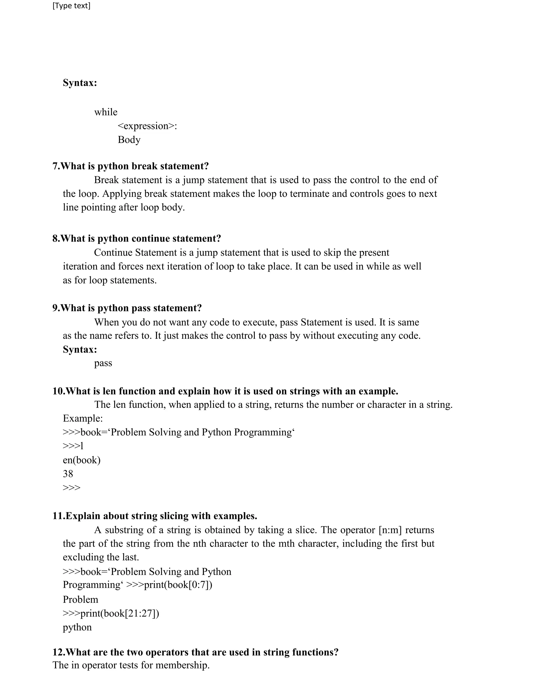 [Type text]
Syntax:
while
<expression>:
Body
7.What is python break statement?
Break statement is a jump statement that is used to pass the control to the end of
the loop. Applying break statement makes the loop to terminate and controls goes to next
line pointing after loop body.
8.What is python continue statement?
Continue Statement is a jump statement that is used to skip the present
iteration and forces next iteration of loop to take place. It can be used in while as well
as for loop statements.
9.What is python pass statement?
When you do not want any code to execute, pass Statement is used. It is same
as the name refers to. It just makes the control to pass by without executing any code.
Syntax:
pass
10.What is len function and explain how it is used on strings with an example.
The len function, when applied to a string, returns the number or character in a string.
Example:
>>>book=‘Problem Solving and Python Programming‘
>>>l
en(book)
38
>>>
11.Explain about string slicing with examples.
A substring of a string is obtained by taking a slice. The operator [n:m] returns
the part of the string from the nth character to the mth character, including the first but
excluding the last.
>>>book=‘Problem Solving and Python
Programming‘ >>>print(book[0:7])
Problem
>>>print(book[21:27])
python
12.What are the two operators that are used in string functions?
The in operator tests for membership.
 