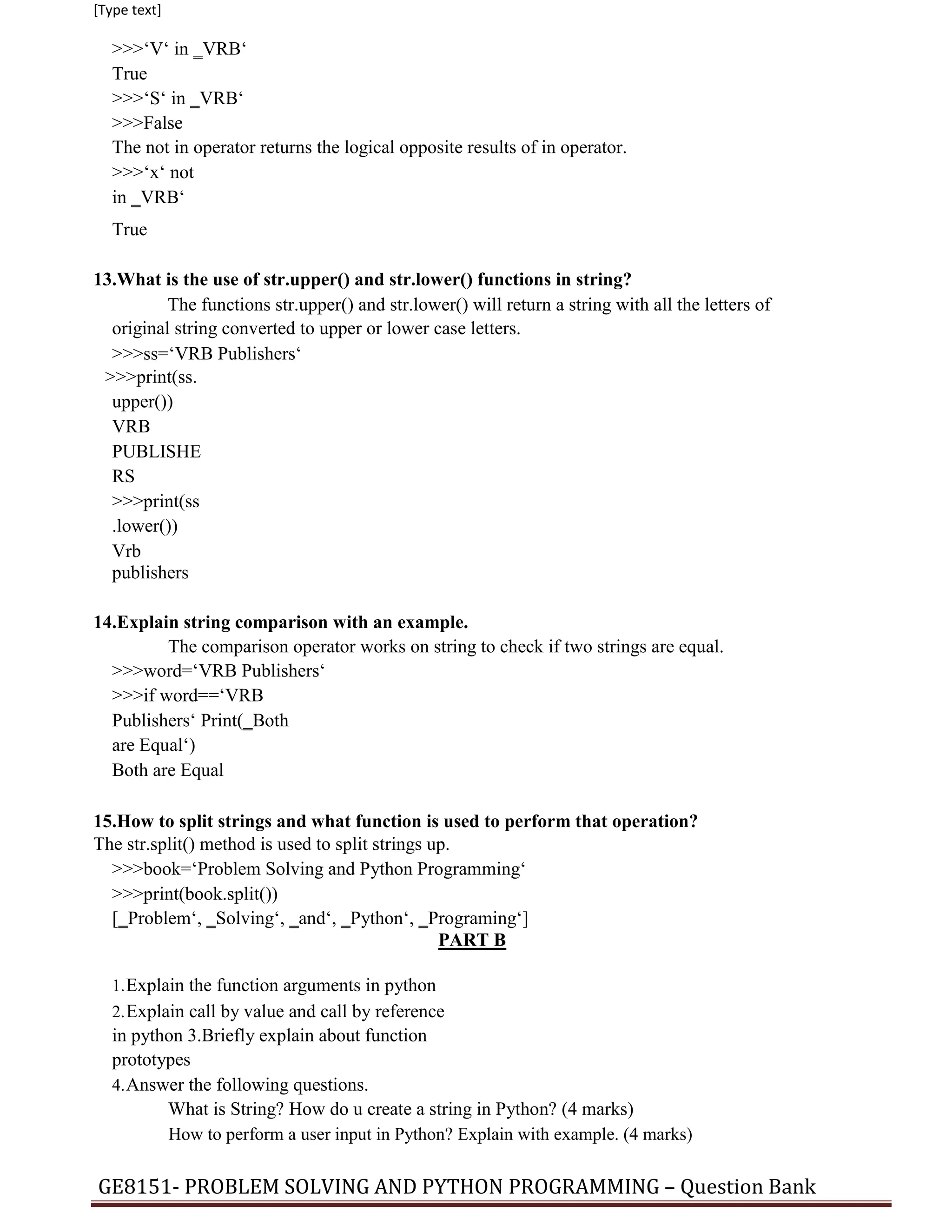 [Type text]
>>>‘V‘ in ‗VRB‘
True
>>>‘S‘ in ‗VRB‘
>>>False
The not in operator returns the logical opposite results of in operator.
>>>‘x‘ not
in ‗VRB‘
True
13.What is the use of str.upper() and str.lower() functions in string?
The functions str.upper() and str.lower() will return a string with all the letters of
original string converted to upper or lower case letters.
>>>ss=‘VRB Publishers‘
>>>print(ss.
upper())
VRB
PUBLISHE
RS
>>>print(ss
.lower())
Vrb
publishers
14.Explain string comparison with an example.
The comparison operator works on string to check if two strings are equal.
>>>word=‘VRB Publishers‘
>>>if word==‘VRB
Publishers‘ Print(‗Both
are Equal‘)
Both are Equal
15.How to split strings and what function is used to perform that operation?
The str.split() method is used to split strings up.
>>>book=‘Problem Solving and Python Programming‘
>>>print(book.split())
[‗Problem‘, ‗Solving‘, ‗and‘, ‗Python‘, ‗Programing‘]
PART B
1.Explain the function arguments in python
2.Explain call by value and call by reference
in python 3.Briefly explain about function
prototypes
4.Answer the following questions.
What is String? How do u create a string in Python? (4 marks)
How to perform a user input in Python? Explain with example. (4 marks)
GE8151- PROBLEM SOLVING AND PYTHON PROGRAMMING – Question Bank
 