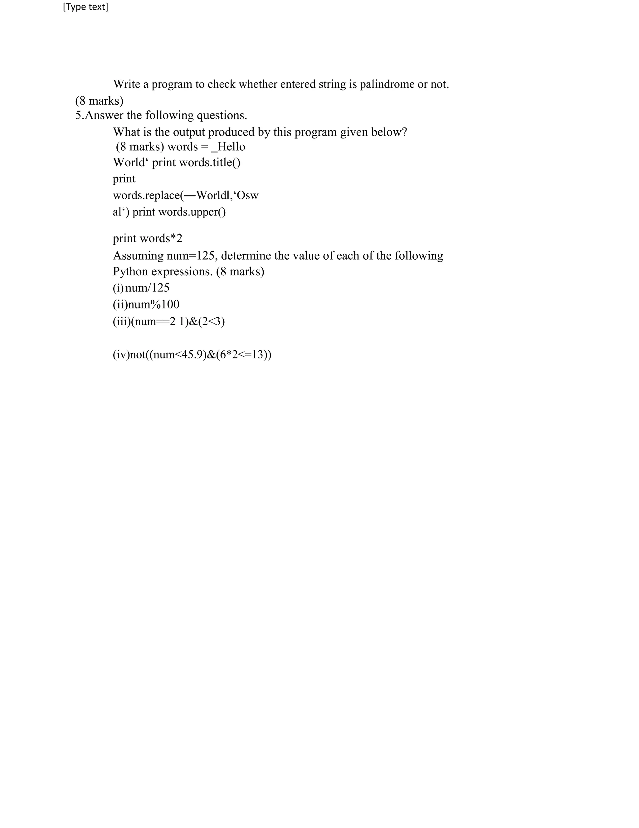 [Type text]
Write a program to check whether entered string is palindrome or not.
(8 marks)
5.Answer the following questions.
What is the output produced by this program given below?
(8 marks) words = ‗Hello
World‘ print words.title()
print
words.replace(―World‖,‘Osw
al‘) print words.upper()
print words*2
Assuming num=125, determine the value of each of the following
Python expressions. (8 marks)
(i)num/125
(ii)num%100
(iii)(num==2 1)&(2<3)
(iv)not((num<45.9)&(6*2<=13))
 