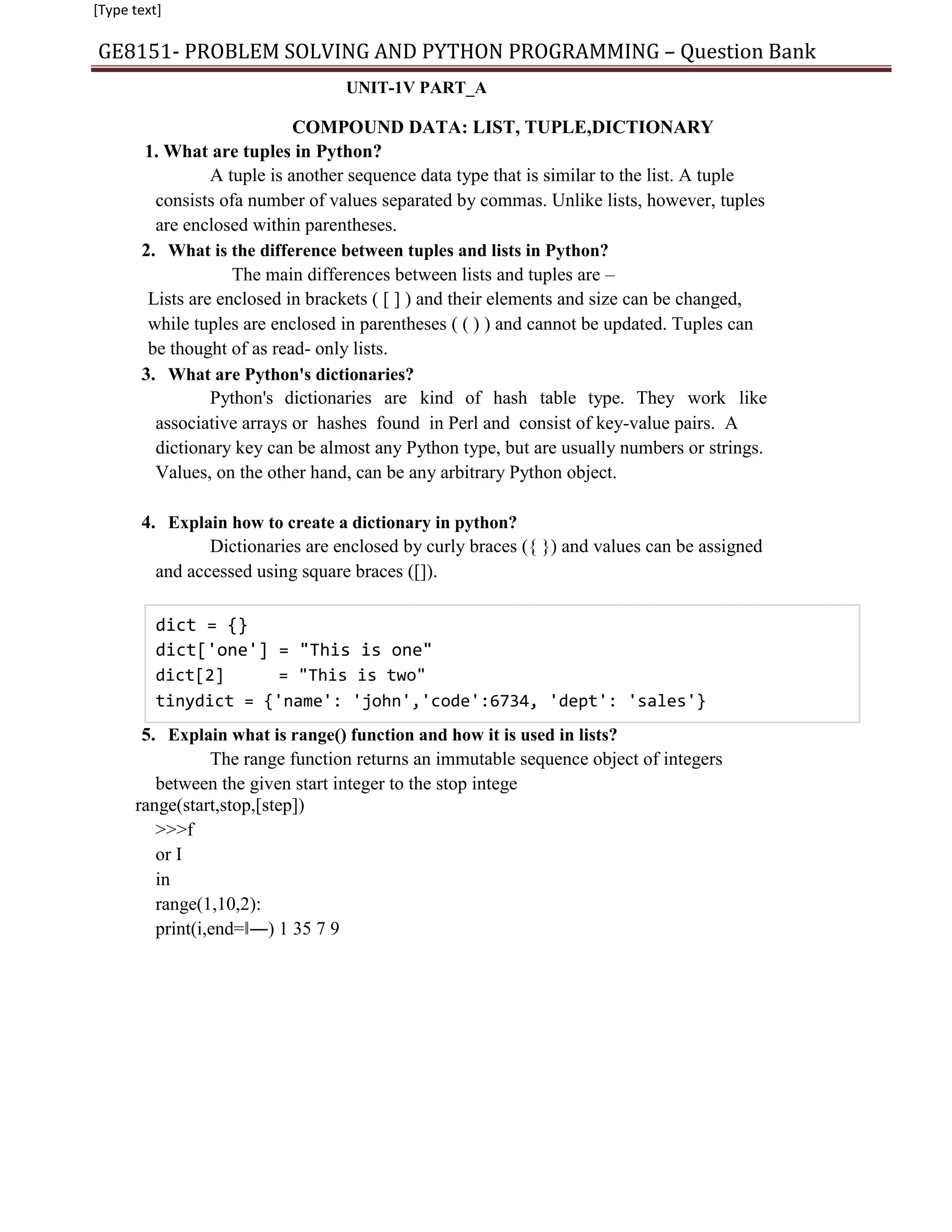 [Type text]
GE8151- PROBLEM SOLVING AND PYTHON PROGRAMMING – Question Bank
UNIT-1V PART_A
COMPOUND DATA: LIST, TUPLE,DICTIONARY
1. What are tuples in Python?
A tuple is another sequence data type that is similar to the list. A tuple
consists ofa number of values separated by commas. Unlike lists, however, tuples
are enclosed within parentheses.
2. What is the difference between tuples and lists in Python?
The main differences between lists and tuples are –
Lists are enclosed in brackets ( [ ] ) and their elements and size can be changed,
while tuples are enclosed in parentheses ( ( ) ) and cannot be updated. Tuples can
be thought of as read- only lists.
3. What are Python's dictionaries?
Python's dictionaries are kind of hash table type. They work like
associative arrays or hashes found in Perl and consist of key-value pairs. A
dictionary key can be almost any Python type, but are usually numbers or strings.
Values, on the other hand, can be any arbitrary Python object.
4. Explain how to create a dictionary in python?
Dictionaries are enclosed by curly braces ({ }) and values can be assigned
and accessed using square braces ([]).
dict = {}
dict['one'] = "This is one"
dict[2] = "This is two"
tinydict = {'name': 'john','code':6734, 'dept': 'sales'}
5. Explain what is range() function and how it is used in lists?
The range function returns an immutable sequence object of integers
between the given start integer to the stop intege
range(start,stop,[step])
>>>f
or I
in
range(1,10,2):
print(i,end=‖―) 1 35 7 9
 