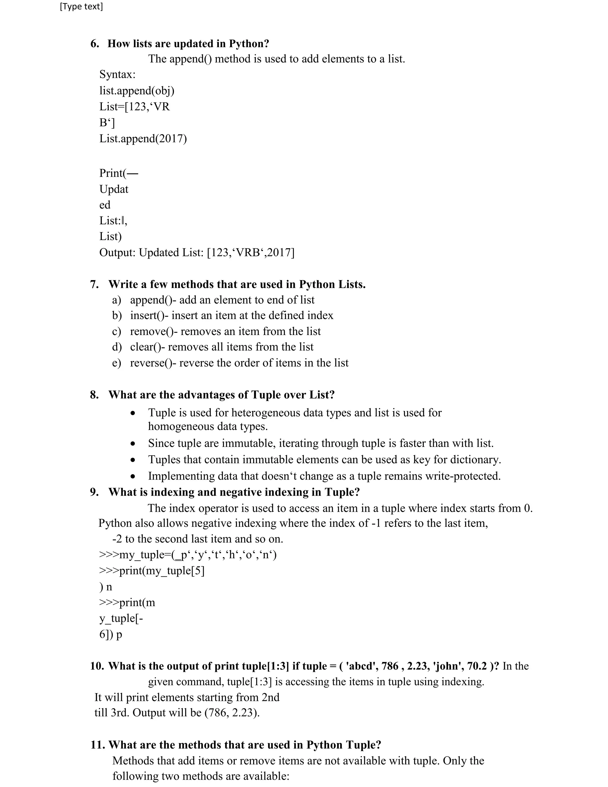 [Type text]
6. How lists are updated in Python?
The append() method is used to add elements to a list.
Syntax:
list.append(obj)
List=[123,‘VR
B‘]
List.append(2017)
Print(―
Updat
ed
List:‖,
List)
Output: Updated List: [123,‘VRB‘,2017]
7. Write a few methods that are used in Python Lists.
a) append()- add an element to end of list
b) insert()- insert an item at the defined index
c) remove()- removes an item from the list
d) clear()- removes all items from the list
e) reverse()- reverse the order of items in the list
8. What are the advantages of Tuple over List?
 Tuple is used for heterogeneous data types and list is used for
homogeneous data types.

 Since tuple are immutable, iterating through tuple is faster than with list.

 Tuples that contain immutable elements can be used as key for dictionary.

 Implementing data that doesn‘t change as a tuple remains write-protected.

9. What is indexing and negative indexing in Tuple?
The index operator is used to access an item in a tuple where index starts from 0.
Python also allows negative indexing where the index of -1 refers to the last item,
-2 to the second last item and so on.
>>>my_tuple=(‗p‘,‘y‘,‘t‘,‘h‘,‘o‘,‘n‘)
>>>print(my_tuple[5]
) n
>>>print(m
y_tuple[-
6]) p
10. What is the output of print tuple[1:3] if tuple = ( 'abcd', 786 , 2.23, 'john', 70.2 )? In the
given command, tuple[1:3] is accessing the items in tuple using indexing.
It will print elements starting from 2nd
till 3rd. Output will be (786, 2.23).
11. What are the methods that are used in Python Tuple?
Methods that add items or remove items are not available with tuple. Only the
following two methods are available:
 