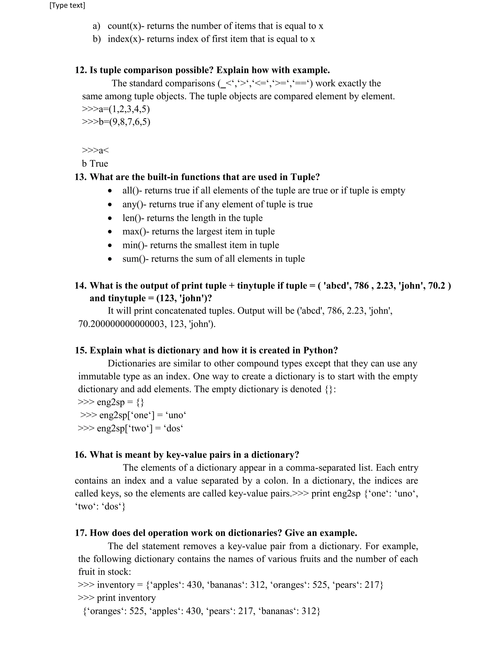 [Type text]
a) count(x)- returns the number of items that is equal to x
b) index(x)- returns index of first item that is equal to x
12. Is tuple comparison possible? Explain how with example.
The standard comparisons (‗<‘,‘>‘,‘<=‘,‘>=‘,‘==‘) work exactly the
same among tuple objects. The tuple objects are compared element by element.
>>>a=(1,2,3,4,5)
>>>b=(9,8,7,6,5)
>>>a<
b True
13. What are the built-in functions that are used in Tuple?
 all()- returns true if all elements of the tuple are true or if tuple is empty

 any()- returns true if any element of tuple is true

 len()- returns the length in the tuple

 max()- returns the largest item in tuple

 min()- returns the smallest item in tuple

 sum()- returns the sum of all elements in tuple

14. What is the output of print tuple + tinytuple if tuple = ( 'abcd', 786 , 2.23, 'john', 70.2 )
and tinytuple = (123, 'john')?
It will print concatenated tuples. Output will be ('abcd', 786, 2.23, 'john',
70.200000000000003, 123, 'john').
15. Explain what is dictionary and how it is created in Python?
Dictionaries are similar to other compound types except that they can use any
immutable type as an index. One way to create a dictionary is to start with the empty
dictionary and add elements. The empty dictionary is denoted {}:
>>> eng2sp = {}
>>> eng2sp[‘one‘] = ‘uno‘
>>> eng2sp[‘two‘] = ‘dos‘
16. What is meant by key-value pairs in a dictionary?
The elements of a dictionary appear in a comma-separated list. Each entry
contains an index and a value separated by a colon. In a dictionary, the indices are
called keys, so the elements are called key-value pairs.>>> print eng2sp {‘one‘: ‘uno‘,
‘two‘: ‘dos‘}
17. How does del operation work on dictionaries? Give an example.
The del statement removes a key-value pair from a dictionary. For example,
the following dictionary contains the names of various fruits and the number of each
fruit in stock:
>>> inventory = {‘apples‘: 430, ‘bananas‘: 312, ‘oranges‘: 525, ‘pears‘: 217}
>>> print inventory
{‘oranges‘: 525, ‘apples‘: 430, ‘pears‘: 217, ‘bananas‘: 312}
 