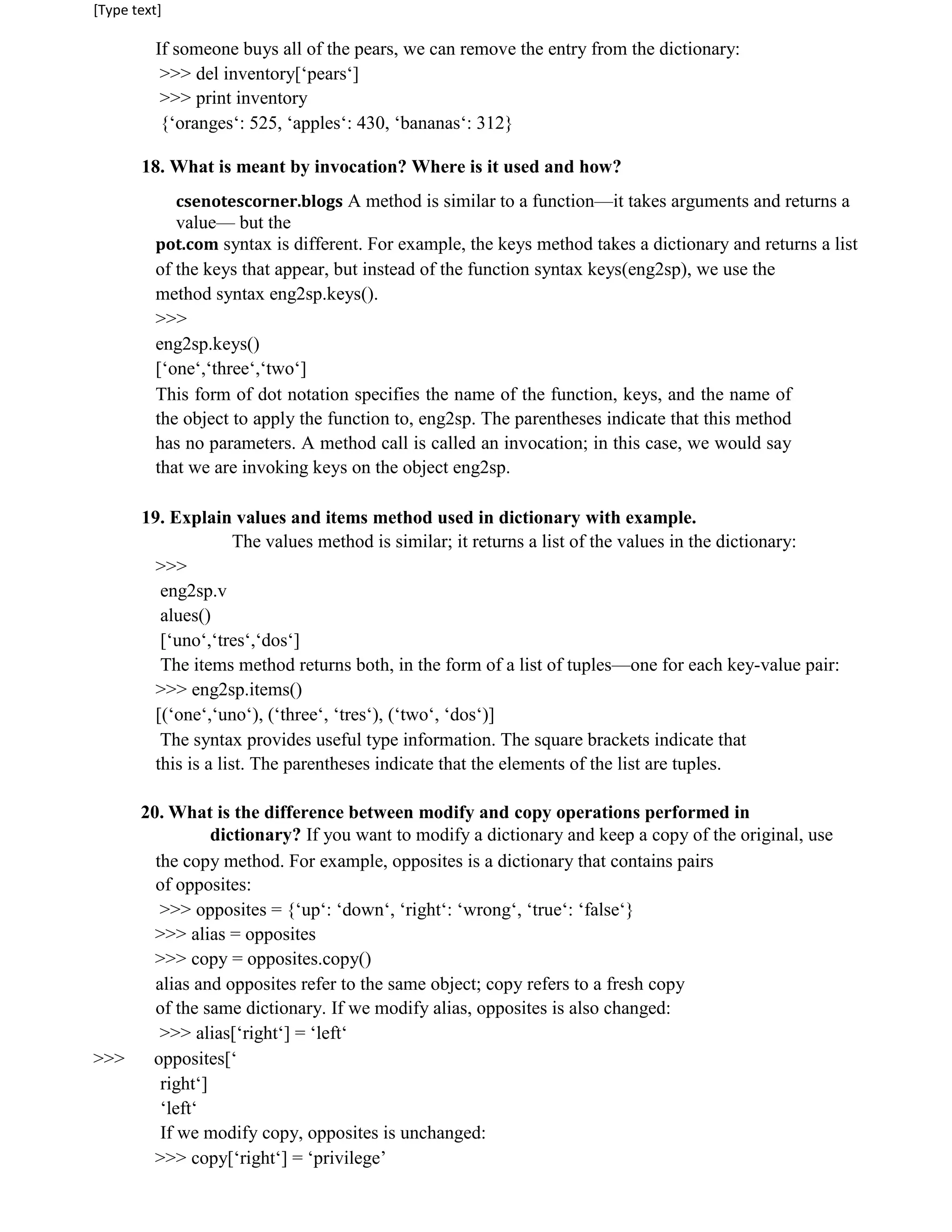 [Type text]
If someone buys all of the pears, we can remove the entry from the dictionary:
>>> del inventory[‘pears‘]
>>> print inventory
{‘oranges‘: 525, ‘apples‘: 430, ‘bananas‘: 312}
18. What is meant by invocation? Where is it used and how?
csenotescorner.blogs A method is similar to a function—it takes arguments and returns a
value— but the
pot.com syntax is different. For example, the keys method takes a dictionary and returns a list
of the keys that appear, but instead of the function syntax keys(eng2sp), we use the
method syntax eng2sp.keys().
>>>
eng2sp.keys()
[‘one‘,‘three‘,‘two‘]
This form of dot notation specifies the name of the function, keys, and the name of
the object to apply the function to, eng2sp. The parentheses indicate that this method
has no parameters. A method call is called an invocation; in this case, we would say
that we are invoking keys on the object eng2sp.
19. Explain values and items method used in dictionary with example.
The values method is similar; it returns a list of the values in the dictionary:
>>>
eng2sp.v
alues()
[‘uno‘,‘tres‘,‘dos‘]
The items method returns both, in the form of a list of tuples—one for each key-value pair:
>>> eng2sp.items()
[(‘one‘,‘uno‘), (‘three‘, ‘tres‘), (‘two‘, ‘dos‘)]
The syntax provides useful type information. The square brackets indicate that
this is a list. The parentheses indicate that the elements of the list are tuples.
20. What is the difference between modify and copy operations performed in
dictionary? If you want to modify a dictionary and keep a copy of the original, use
the copy method. For example, opposites is a dictionary that contains pairs
of opposites:
>>> opposites = {‘up‘: ‘down‘, ‘right‘: ‘wrong‘, ‘true‘: ‘false‘}
>>> alias = opposites
>>> copy = opposites.copy()
alias and opposites refer to the same object; copy refers to a fresh copy
of the same dictionary. If we modify alias, opposites is also changed:
>>> alias[‘right‘] = ‘left‘
>>> opposites[‘
right‘]
‘left‘
If we modify copy, opposites is unchanged:
>>> copy[‘right‘] = ‘privilege’
 