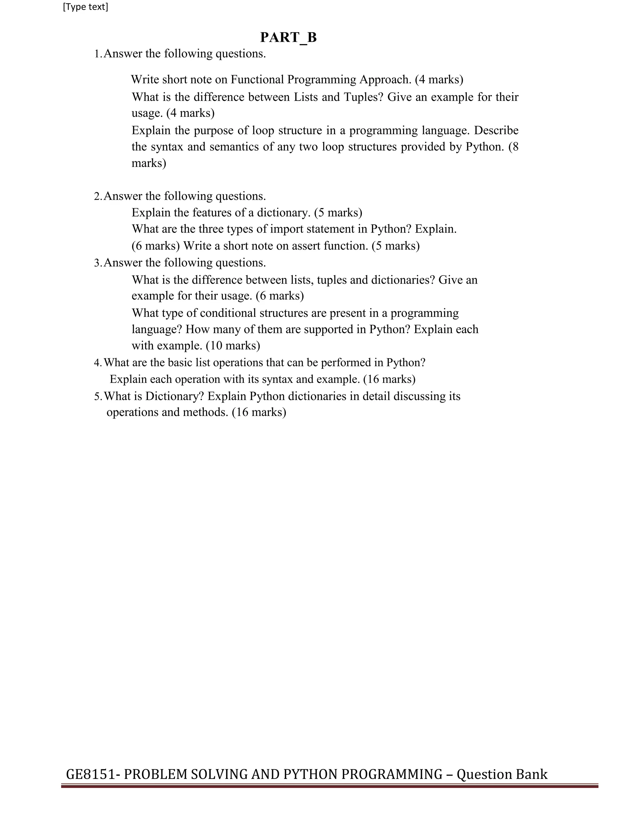 [Type text]
PART_B
1.Answer the following questions.
Write short note on Functional Programming Approach. (4 marks)
What is the difference between Lists and Tuples? Give an example for their
usage. (4 marks)
Explain the purpose of loop structure in a programming language. Describe
the syntax and semantics of any two loop structures provided by Python. (8
marks)
2.Answer the following questions.
Explain the features of a dictionary. (5 marks)
What are the three types of import statement in Python? Explain.
(6 marks) Write a short note on assert function. (5 marks)
3.Answer the following questions.
What is the difference between lists, tuples and dictionaries? Give an
example for their usage. (6 marks)
What type of conditional structures are present in a programming
language? How many of them are supported in Python? Explain each
with example. (10 marks)
4.What are the basic list operations that can be performed in Python?
Explain each operation with its syntax and example. (16 marks)
5.What is Dictionary? Explain Python dictionaries in detail discussing its
operations and methods. (16 marks)
GE8151- PROBLEM SOLVING AND PYTHON PROGRAMMING – Question Bank
 