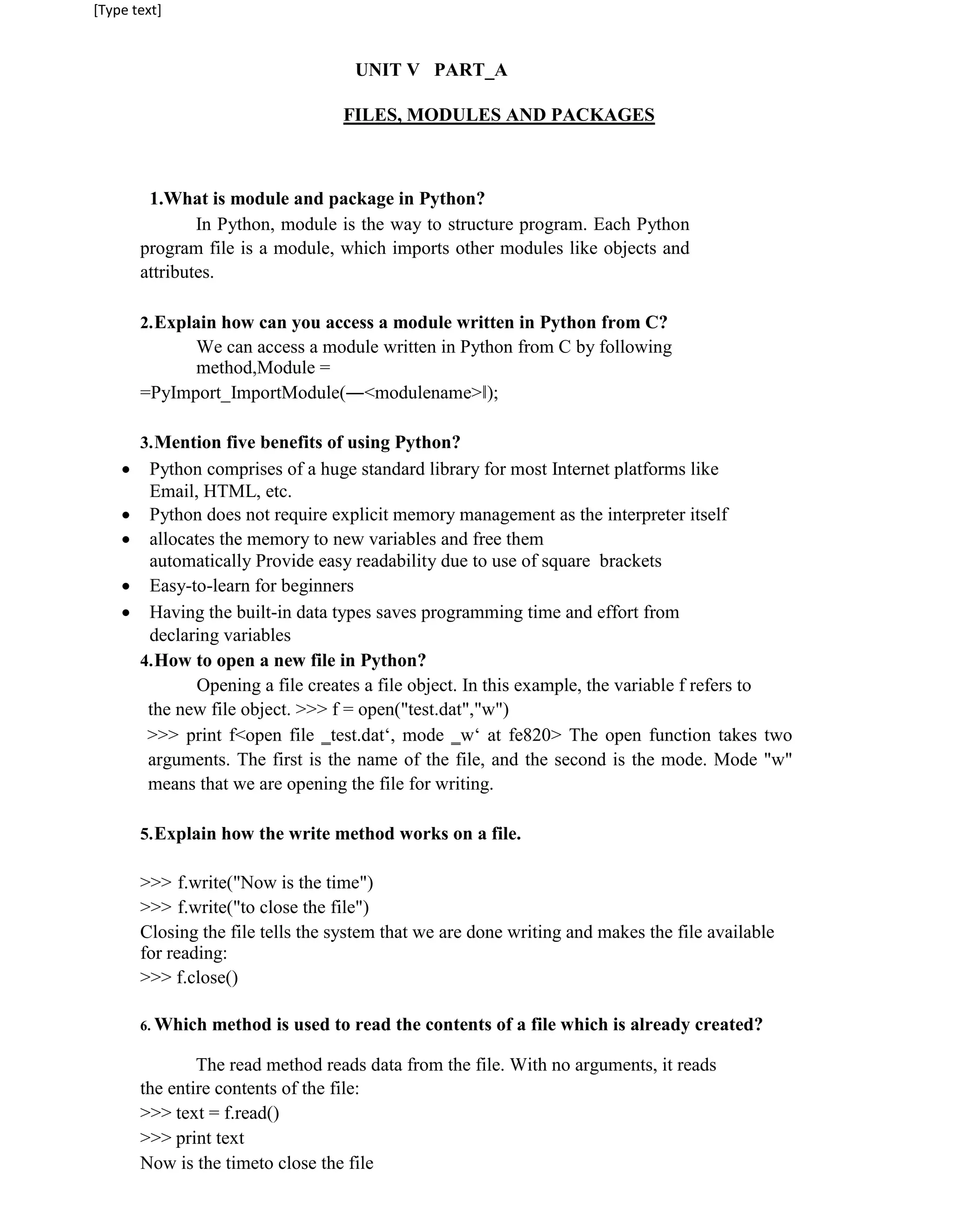 [Type text]
UNIT V PART_A
FILES, MODULES AND PACKAGES
1.What is module and package in Python?
In Python, module is the way to structure program. Each Python
program file is a module, which imports other modules like objects and
attributes.
2.Explain how can you access a module written in Python from C?
We can access a module written in Python from C by following
method,Module =
=PyImport_ImportModule(―<modulename>‖);
3.Mention five benefits of using Python?
 Python comprises of a huge standard library for most Internet platforms like
Email, HTML, etc.
 Python does not require explicit memory management as the interpreter itself
 allocates the memory to new variables and free them
automatically Provide easy readability due to use of square brackets
 Easy-to-learn for beginners
 Having the built-in data types saves programming time and effort from
declaring variables
4.How to open a new file in Python?
Opening a file creates a file object. In this example, the variable f refers to
the new file object. >>> f = open("test.dat","w")
>>> print f<open file ‗test.dat‘, mode ‗w‘ at fe820> The open function takes two
arguments. The first is the name of the file, and the second is the mode. Mode "w"
means that we are opening the file for writing.
5.Explain how the write method works on a file.
>>> f.write("Now is the time")
>>> f.write("to close the file")
Closing the file tells the system that we are done writing and makes the file available
for reading:
>>> f.close()
6. Which method is used to read the contents of a file which is already created?
The read method reads data from the file. With no arguments, it reads
the entire contents of the file:
>>> text = f.read()
>>> print text
Now is the timeto close the file
 