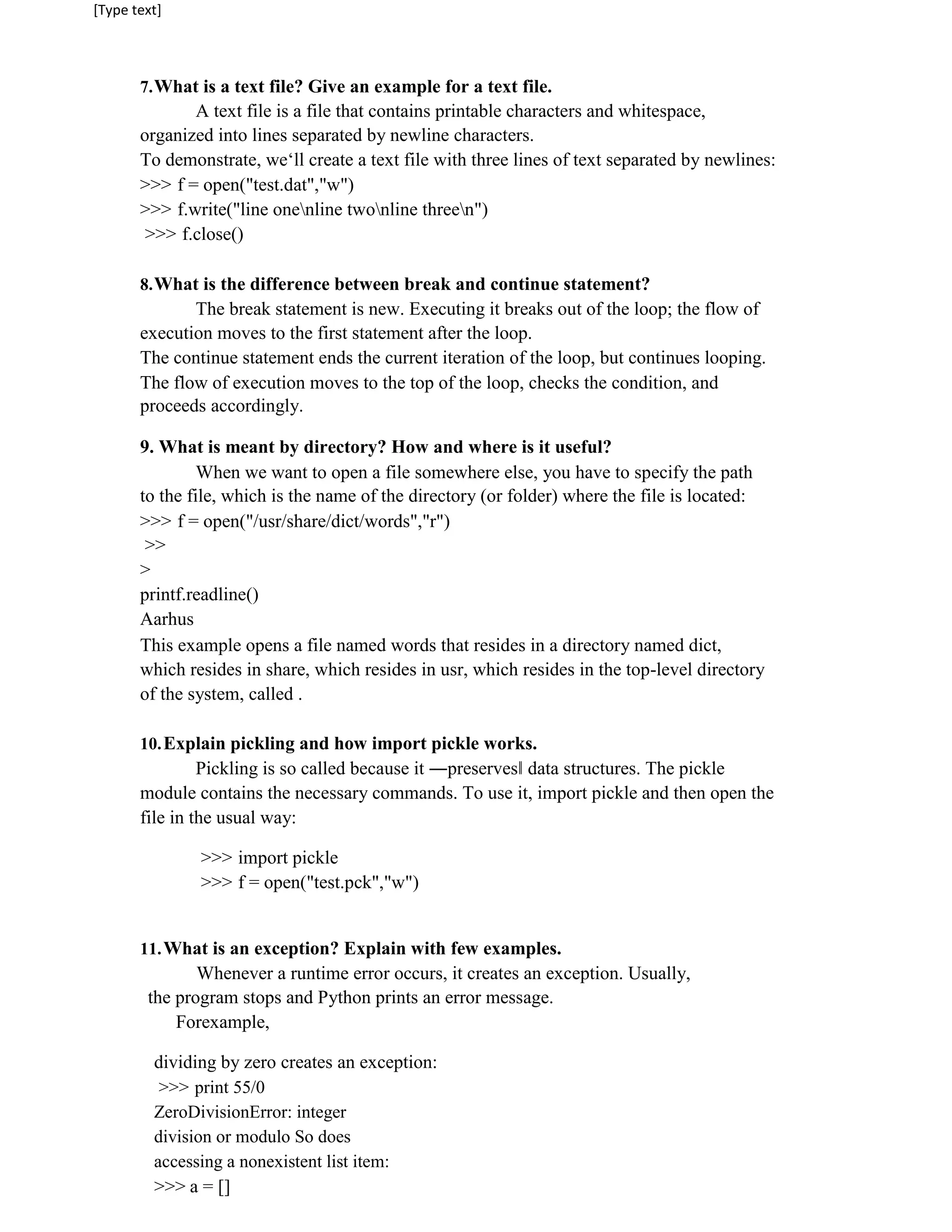 [Type text]
7.What is a text file? Give an example for a text file.
A text file is a file that contains printable characters and whitespace,
organized into lines separated by newline characters.
To demonstrate, we‘ll create a text file with three lines of text separated by newlines:
>>> f = open("test.dat","w")
>>> f.write("line onenline twonline threen")
>>> f.close()
8.What is the difference between break and continue statement?
The break statement is new. Executing it breaks out of the loop; the flow of
execution moves to the first statement after the loop.
The continue statement ends the current iteration of the loop, but continues looping.
The flow of execution moves to the top of the loop, checks the condition, and
proceeds accordingly.
9. What is meant by directory? How and where is it useful?
When we want to open a file somewhere else, you have to specify the path
to the file, which is the name of the directory (or folder) where the file is located:
>>> f = open("/usr/share/dict/words","r")
>>
>
printf.readline()
Aarhus
This example opens a file named words that resides in a directory named dict,
which resides in share, which resides in usr, which resides in the top-level directory
of the system, called .
10.Explain pickling and how import pickle works.
Pickling is so called because it ―preserves‖ data structures. The pickle
module contains the necessary commands. To use it, import pickle and then open the
file in the usual way:
>>> import pickle
>>> f = open("test.pck","w")
11.What is an exception? Explain with few examples.
Whenever a runtime error occurs, it creates an exception. Usually,
the program stops and Python prints an error message.
Forexample,
dividing by zero creates an exception:
>>> print 55/0
ZeroDivisionError: integer
division or modulo So does
accessing a nonexistent list item:
>>> a = []
 