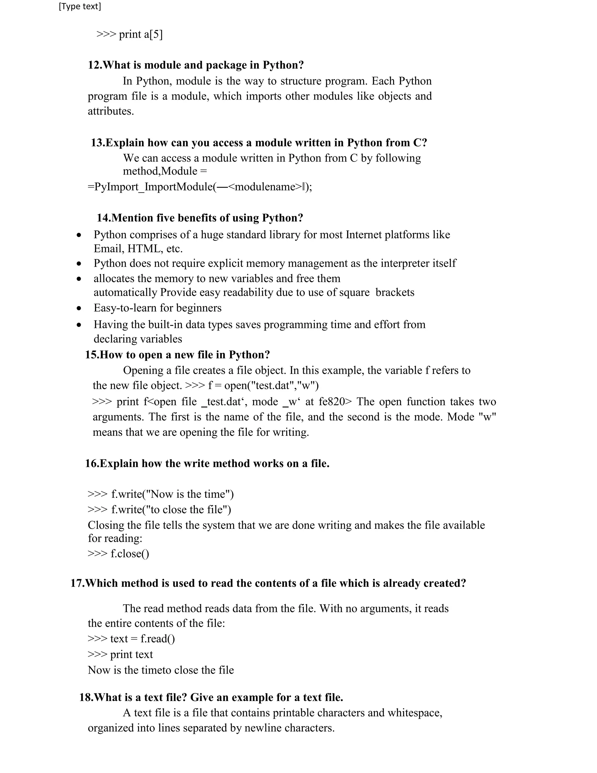 [Type text]
>>> print a[5]
12.What is module and package in Python?
In Python, module is the way to structure program. Each Python
program file is a module, which imports other modules like objects and
attributes.
13.Explain how can you access a module written in Python from C?
We can access a module written in Python from C by following
method,Module =
=PyImport_ImportModule(―<modulename>‖);
14.Mention five benefits of using Python?
 Python comprises of a huge standard library for most Internet platforms like
Email, HTML, etc.
 Python does not require explicit memory management as the interpreter itself
 allocates the memory to new variables and free them
automatically Provide easy readability due to use of square brackets
 Easy-to-learn for beginners
 Having the built-in data types saves programming time and effort from
declaring variables
15.How to open a new file in Python?
Opening a file creates a file object. In this example, the variable f refers to
the new file object. >>> f = open("test.dat","w")
>>> print f<open file ‗test.dat‘, mode ‗w‘ at fe820> The open function takes two
arguments. The first is the name of the file, and the second is the mode. Mode "w"
means that we are opening the file for writing.
16.Explain how the write method works on a file.
>>> f.write("Now is the time")
>>> f.write("to close the file")
Closing the file tells the system that we are done writing and makes the file available
for reading:
>>> f.close()
17.Which method is used to read the contents of a file which is already created?
The read method reads data from the file. With no arguments, it reads
the entire contents of the file:
>>> text = f.read()
>>> print text
Now is the timeto close the file
18.What is a text file? Give an example for a text file.
A text file is a file that contains printable characters and whitespace,
organized into lines separated by newline characters.
 